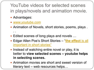 YouTube videos for selected scenes
in plays/novels and animation movie.
 Advantages:
 www.youtube.com
 Animation of Novels, short stories, poems, plays .
. .
 Edited scenes of long plays and novels …
 Edgar Allen Poe‟s Short Stories – “the effect is all
important in short stories”
 Instead of watching entire novel or play, it is
better to view selected scenes – youtube helps
in selecting scenes.
 Animation movies are short and sweet version of
literary text – web resources helps…
 
