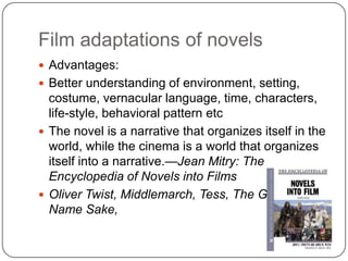 Film adaptations of novels
 Advantages:
 Better understanding of environment, setting,
costume, vernacular language, time, characters,
life-style, behavioral pattern etc
 The novel is a narrative that organizes itself in the
world, while the cinema is a world that organizes
itself into a narrative.—Jean Mitry: The
Encyclopedia of Novels into Films
 Oliver Twist, Middlemarch, Tess, The Guide,
Name Sake,
 
