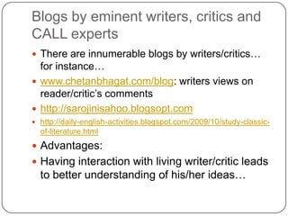 Blogs by eminent writers, critics and
CALL experts
 There are innumerable blogs by writers/critics…
for instance…
 www.chetanbhagat.com/blog: writers views on
reader/critic‟s comments
 http://sarojinisahoo.blogsopt.com
 http://daily-english-activities.blogspot.com/2009/10/study-classic-
of-literature.html
 Advantages:
 Having interaction with living writer/critic leads
to better understanding of his/her ideas…
 