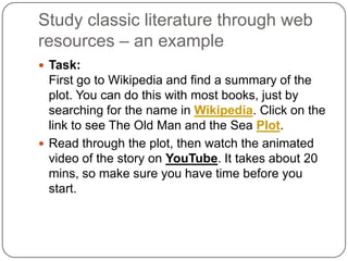 Study classic literature through web
resources – an example
 Task:
First go to Wikipedia and find a summary of the
plot. You can do this with most books, just by
searching for the name in Wikipedia. Click on the
link to see The Old Man and the Sea Plot.
 Read through the plot, then watch the animated
video of the story on YouTube. It takes about 20
mins, so make sure you have time before you
start.
 