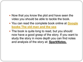  Now that you know the plot and have seen the
video you should be able to tackle the book.
 You can read the complete book online at Google
books The old man and the sea
 The book is quite long to read, but you should
now have a good grasp of the story. If you want to
study the story in more depth you can find notes
and analysis of the story at: SparkNotes.
 