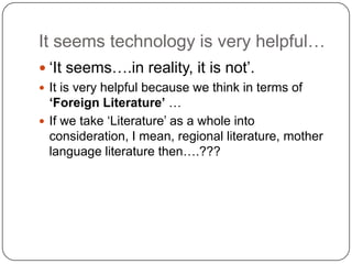 It seems technology is very helpful…
 „It seems….in reality, it is not‟.
 It is very helpful because we think in terms of
‘Foreign Literature’ …
 If we take „Literature‟ as a whole into
consideration, I mean, regional literature, mother
language literature then….???
 