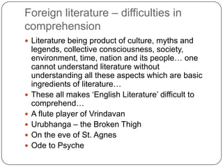 Foreign literature – difficulties in
comprehension
 Literature being product of culture, myths and
legends, collective consciousness, society,
environment, time, nation and its people… one
cannot understand literature without
understanding all these aspects which are basic
ingredients of literature…
 These all makes „English Literature‟ difficult to
comprehend…
 A flute player of Vrindavan
 Urubhanga – the Broken Thigh
 On the eve of St. Agnes
 Ode to Psyche
 