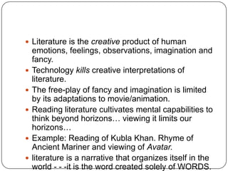  Literature is the creative product of human
emotions, feelings, observations, imagination and
fancy.
 Technology kills creative interpretations of
literature.
 The free-play of fancy and imagination is limited
by its adaptations to movie/animation.
 Reading literature cultivates mental capabilities to
think beyond horizons… viewing it limits our
horizons…
 Example: Reading of Kubla Khan. Rhyme of
Ancient Mariner and viewing of Avatar.
 literature is a narrative that organizes itself in the
world - - -it is the word created solely of WORDS.
 