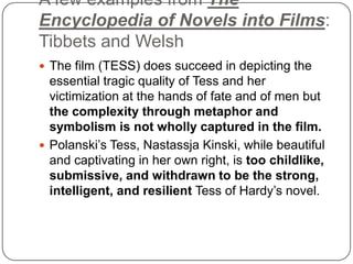 A few examples from The
Encyclopedia of Novels into Films:
Tibbets and Welsh
 The film (TESS) does succeed in depicting the
essential tragic quality of Tess and her
victimization at the hands of fate and of men but
the complexity through metaphor and
symbolism is not wholly captured in the film.
 Polanski‟s Tess, Nastassja Kinski, while beautiful
and captivating in her own right, is too childlike,
submissive, and withdrawn to be the strong,
intelligent, and resilient Tess of Hardy‟s novel.
 