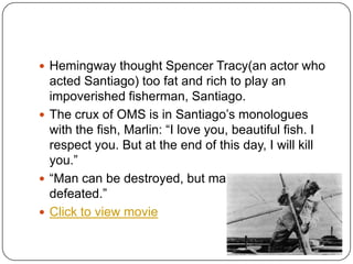  Hemingway thought Spencer Tracy(an actor who
acted Santiago) too fat and rich to play an
impoverished fisherman, Santiago.
 The crux of OMS is in Santiago‟s monologues
with the fish, Marlin: “I love you, beautiful fish. I
respect you. But at the end of this day, I will kill
you.”
 “Man can be destroyed, but man cannot be
defeated.”
 Click to view movie
 