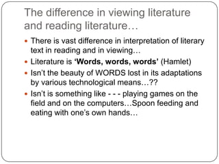 The difference in viewing literature
and reading literature…
 There is vast difference in interpretation of literary
text in reading and in viewing…
 Literature is ‘Words, words, words’ (Hamlet)
 Isn‟t the beauty of WORDS lost in its adaptations
by various technological means…??
 Isn‟t is something like - - - playing games on the
field and on the computers…Spoon feeding and
eating with one‟s own hands…
 