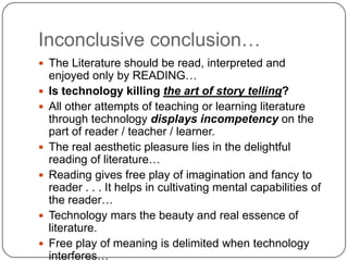 Inconclusive conclusion…
 The Literature should be read, interpreted and
enjoyed only by READING…
 Is technology killing the art of story telling?
 All other attempts of teaching or learning literature
through technology displays incompetency on the
part of reader / teacher / learner.
 The real aesthetic pleasure lies in the delightful
reading of literature…
 Reading gives free play of imagination and fancy to
reader . . . It helps in cultivating mental capabilities of
the reader…
 Technology mars the beauty and real essence of
literature.
 Free play of meaning is delimited when technology
interferes…
 