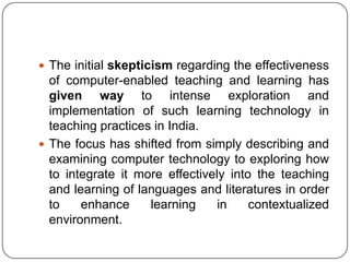  The initial skepticism regarding the effectiveness
of computer-enabled teaching and learning has
given way to intense exploration and
implementation of such learning technology in
teaching practices in India.
 The focus has shifted from simply describing and
examining computer technology to exploring how
to integrate it more effectively into the teaching
and learning of languages and literatures in order
to enhance learning in contextualized
environment.
 