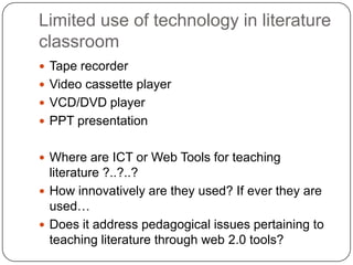 Limited use of technology in literature
classroom
 Tape recorder
 Video cassette player
 VCD/DVD player
 PPT presentation
 Where are ICT or Web Tools for teaching
literature ?..?..?
 How innovatively are they used? If ever they are
used…
 Does it address pedagogical issues pertaining to
teaching literature through web 2.0 tools?
 
