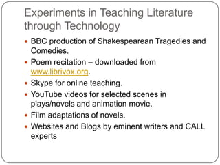 Experiments in Teaching Literature
through Technology
 BBC production of Shakespearean Tragedies and
Comedies.
 Poem recitation – downloaded from
www.librivox.org.
 Skype for online teaching.
 YouTube videos for selected scenes in
plays/novels and animation movie.
 Film adaptations of novels.
 Websites and Blogs by eminent writers and CALL
experts
 
