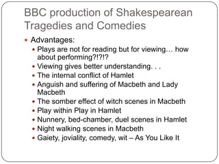 BBC production of Shakespearean
Tragedies and Comedies
 Advantages:
 Plays are not for reading but for viewing… how
about performing?!?!?
 Viewing gives better understanding. . .
 The internal conflict of Hamlet
 Anguish and suffering of Macbeth and Lady
Macbeth
 The somber effect of witch scenes in Macbeth
 Play within Play in Hamlet
 Nunnery, bed-chamber, duel scenes in Hamlet
 Night walking scenes in Macbeth
 Gaiety, joviality, comedy, wit – As You Like It
 