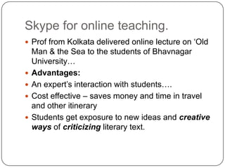 Skype for online teaching.
 Prof from Kolkata delivered online lecture on „Old
Man & the Sea to the students of Bhavnagar
University…
 Advantages:
 An expert‟s interaction with students….
 Cost effective – saves money and time in travel
and other itinerary
 Students get exposure to new ideas and creative
ways of criticizing literary text.
 