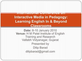 Date: 8-10 January 2010
Venue: H M Patel Institute of English
Training and Research
Vallabh Vidyanagar, Gujarat
Presented by
Dilip Barad
dilipbarad@gmail.com
International Conference on
Interactive Media in Pedagogy:
Learning English In & Beyond
Classrooms
 