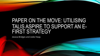 PAPER ON THE MOVE: UTILISING
TALIS ASPIRE TO SUPPORT AN E-
FIRST STRATEGY
Jessica Bridges and Jodie Heap.
 