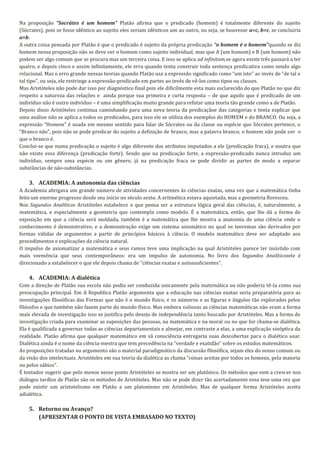 Na proposição “Socrátes é um homem” Platão afirma que o predicado (homem) é totalmente diferente do sujeito
(Sócrates), pois se fosse idêntico ao sujeito eles seriam idênticos um ao outro, ou seja, se houvesse a=c, b=c, se concluiria
a=b.
A outra coisa pensada por Platão é que o predicado é sujeito da própria predicação “o homem é o homem”quando se diz
homem nessa proposição não se deve ver o homem como sujeito individual, mas que A (um homem) e B (um homem) não
podem ser algo comum que se procura mas um terceira coisa. E isso se aplica ad infinitum,se agora existe três passará a ter
quatro, e depois cinco e assim infinitamente, ele erra quando tenta construir toda sentença predicativa como sendo algo
relacional. Mas o erro grande nessas teorias quando Platão usa a expressão significado como “um isto” ao invés de “de tal e
tal tipo”, ou seja, ele restringe a expressão-predicado em partes ao invés de vê-los como tipos ou classes.
Mas Aristóteles não pode dar isso por diagnóstico final pois ele dificilmente esta mais esclarecido do que Platão no que diz
respeito a natureza das relações e ainda porque sua primeira e curta resposta – de que aquilo que é predicado de um
indivíduo não é outro indivíduo – é uma simplificação muito grande para refutar uma teoria tão grande como a de Platão.
Depois disso Aristóteles continua caminhando para uma nova teoria da predicaçãoe das categorias e tenta explicar que
uma análise não se aplica a todos os predicados, para isso ele se utiliza dos exemplos do HOMEM e do BRANCO. Ou seja, a
expressão “Homem” é usada em mesmo sentido para falar de Sócrates ou da classe ou espécie que Sócrates pertence, o
“Branco não”, pois não se pode predicar do sujeito a definição de branco, mas a palavra branco; o homem não pode ser o
que o branco é.
Conclui-se que numa predicação o sujeito é algo diferente dos atributos imputados a ele (predicação fraca), e noutra que
não existe essa diferença (predicação forte). Sendo que na predicação forte, a expressão-predicado nunca introduz um
indivíduo, sempre uma espécie ou um gênero, já na predicação fraca se pode dividir as partes de modo a separar
substâncias de não-substâncias.

    3. ACADEMIA: A autonomia das ciências
A Academia abrigava um grande número de atividades concernentes às ciências exatas, uma vez que a matemática tinha
feito um enorme progresso desde seu início no século sexto. A aritmética estava aquietada, mas a geometria floresceu.
Nos Segundos Analíticos Aristóteles estabelece o que pensa ser a estrutura lógica geral das ciências, é, naturalmente, a
matemática, e especialmente a geometria que contempla como modelo. É a matemática, então, que lhe dá a forma de
exposição em que a ciência será moldada, também é a matemática que lhe mostra a anatomia de uma ciência onde o
conhecimento é demonstrativo, e a demonstração exige um sistema axiomático no qual os teoremas são derivados por
formas válidas de argumentos a partir de princípios básicos à ciência. O modelo matemático deve ser adaptado aos
procedimentos e explicações da ciência natural.
O impulso de axiomatizar a matemática e seus ramos teve uma implicação na qual Aristóteles parece ter insistido com
mais veemência que seus contemporâneos: era um impulso de autonomia. No livro dos Segundos Analíticosele é
direcionado a estabelecer o que ele depois chama de “ciências exatas e autossuficientes”.

    4. ACADEMIA: A dialética
Com a direção de Platão sua escola não podia ser conduzida unicamente pela matemática ou não poderia tê-la como sua
preocupação principal. Em A Republica Platão argumenta que a educação nas ciências exatas seria preparatória para as
investigações filosóficas das Formas que não é o mundo físico, e os números e as figuras e ângulos tão explorados pelos
filósofos e que também não fazem parte do mundo físico. Mas embora valiosas as ciências matemáticas não eram a forma
mais elevada de investigação isso se justifica pelo desejo de independência tanto buscado por Aristóteles. Mas a forma de
investigação criada para examinar as suposições das pessoas, na matemática e na moral ou no que for chama-se dialética.
Ela é qualificada a governar todas as ciências departamentais e almejar, em contraste a elas, a uma explicação sinóptica da
realidade. Platão afirma que qualquer matemático em sã consciência entregaria suas descobertas para o dialético usar.
Dialética ainda é o nome da ciência-mestra que tem precedência na “verdade e exatidão” sobre os estudos matemáticos.
As proposições tratadas no argumento são o material paradigmático da discussão filosófica, sejam eles do senso comum ou
da visão dos intelectuais. Aristóteles em sua teoria da dialética as chama “coisas aceitas por todos os homens, pela maioria
ou pelos sábios”.
É tentador sugerir que pelo menos nesse ponto Aristóteles se mostra ser um platônico. Os métodos que vem a crescer nos
diálogos tardios de Platão são os métodos de Aristóteles. Mas não se pode dizer tão acertadamente essa tese uma vez que
pode existir um aristotelismo em Platão a um platonismo em Aristóteles. Mas de qualquer forma Aristóteles aceita
adialética.

    5. Retorno ou Avanço?
       (APRESENTAR O PONTO DE VISTA EMBASADO NO TEXTO)
 