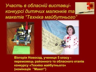 Участь в обласній виставці-
конкурсі дитячих малюнків та
макетів “Техніка майбутнього”
Вікторія Новосад, учениця 5 класу -
переможець районного та обласного етапів
конкурсу «Техніка майбутнього»
(номінація ”Макет”)
 