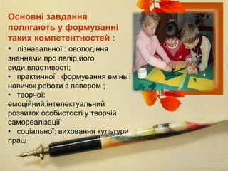 Основні завдання
полягають у формуванні
таких компетентностей :
• пізнавальної : оволодіння
знаннями про папір,його
види,властивості;
• практичної : формування вмінь і
навичок роботи з папером ;
• творчої:
емоційний,інтелектуальний
розвиток особистості у творчій
самореалізації;
• соціальної: виховання культури
праці
 