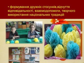 • формування дружніх стосунків,відчуття
відповідальності, взаємодопомоги, творчого
використання національних традицій
 