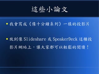 這些小論文
● 我會寫成《像十分鐘系列》一樣的投影片
● 放到像 Slideshare 或 SpeakerDeck 這種投
影片網站上，讓大家都可以輕鬆的閱讀！
 