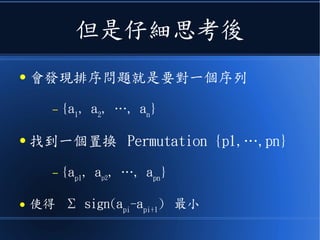 但是仔細思考後
● 會發現排序問題就是要對一個序列
– {a1
, a2
, …, an
}
● 找到一個置換 Permutation {p1,…,pn}
– {ap1
, ap2
, …, apn
}
● 使得 Σ sign(api
-api+1
) 最小
 