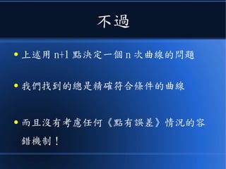 不過
● 上述用 n+1 點決定一個 n 次曲線的問題
● 我們找到的總是精確符合條件的曲線
● 而且沒有考慮《任何點有誤差》情況的容
錯機制！
 
