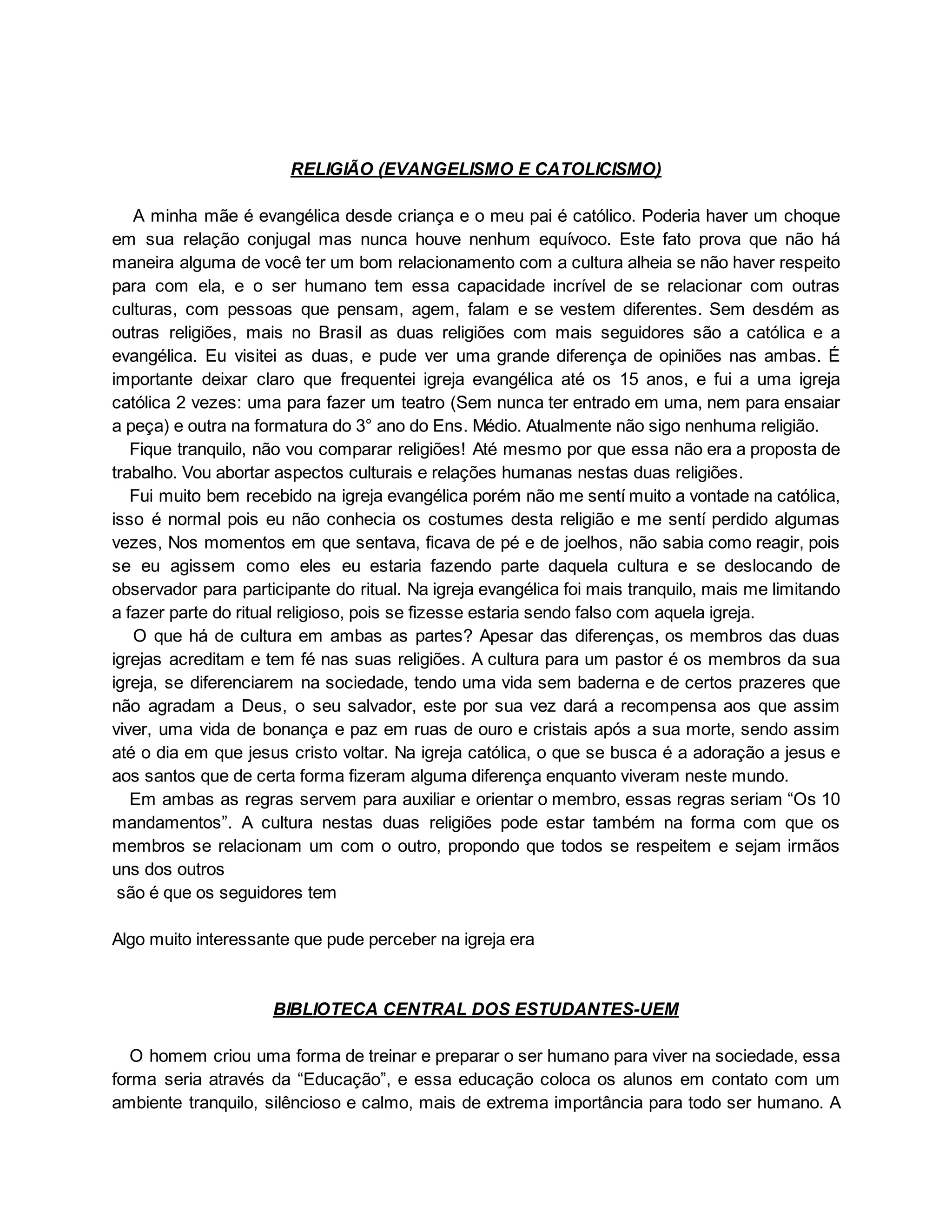 RELIGIÃO (EVANGELISMO E CATOLICISMO)
A minha mãe é evangélica desde criança e o meu pai é católico. Poderia haver um choque
em sua relação conjugal mas nunca houve nenhum equívoco. Este fato prova que não há
maneira alguma de você ter um bom relacionamento com a cultura alheia se não haver respeito
para com ela, e o ser humano tem essa capacidade incrível de se relacionar com outras
culturas, com pessoas que pensam, agem, falam e se vestem diferentes. Sem desdém as
outras religiões, mais no Brasil as duas religiões com mais seguidores são a católica e a
evangélica. Eu visitei as duas, e pude ver uma grande diferença de opiniões nas ambas. É
importante deixar claro que frequentei igreja evangélica até os 15 anos, e fui a uma igreja
católica 2 vezes: uma para fazer um teatro (Sem nunca ter entrado em uma, nem para ensaiar
a peça) e outra na formatura do 3° ano do Ens. Médio. Atualmente não sigo nenhuma religião.
Fique tranquilo, não vou comparar religiões! Até mesmo por que essa não era a proposta de
trabalho. Vou abortar aspectos culturais e relações humanas nestas duas religiões.
Fui muito bem recebido na igreja evangélica porém não me sentí muito a vontade na católica,
isso é normal pois eu não conhecia os costumes desta religião e me sentí perdido algumas
vezes, Nos momentos em que sentava, ficava de pé e de joelhos, não sabia como reagir, pois
se eu agissem como eles eu estaria fazendo parte daquela cultura e se deslocando de
observador para participante do ritual. Na igreja evangélica foi mais tranquilo, mais me limitando
a fazer parte do ritual religioso, pois se fizesse estaria sendo falso com aquela igreja.
O que há de cultura em ambas as partes? Apesar das diferenças, os membros das duas
igrejas acreditam e tem fé nas suas religiões. A cultura para um pastor é os membros da sua
igreja, se diferenciarem na sociedade, tendo uma vida sem baderna e de certos prazeres que
não agradam a Deus, o seu salvador, este por sua vez dará a recompensa aos que assim
viver, uma vida de bonança e paz em ruas de ouro e cristais após a sua morte, sendo assim
até o dia em que jesus cristo voltar. Na igreja católica, o que se busca é a adoração a jesus e
aos santos que de certa forma fizeram alguma diferença enquanto viveram neste mundo.
Em ambas as regras servem para auxiliar e orientar o membro, essas regras seriam “Os 10
mandamentos”. A cultura nestas duas religiões pode estar também na forma com que os
membros se relacionam um com o outro, propondo que todos se respeitem e sejam irmãos
uns dos outros
são é que os seguidores tem
Algo muito interessante que pude perceber na igreja era
BIBLIOTECA CENTRAL DOS ESTUDANTES-UEM
O homem criou uma forma de treinar e preparar o ser humano para viver na sociedade, essa
forma seria através da “Educação”, e essa educação coloca os alunos em contato com um
ambiente tranquilo, silêncioso e calmo, mais de extrema importância para todo ser humano. A
 
