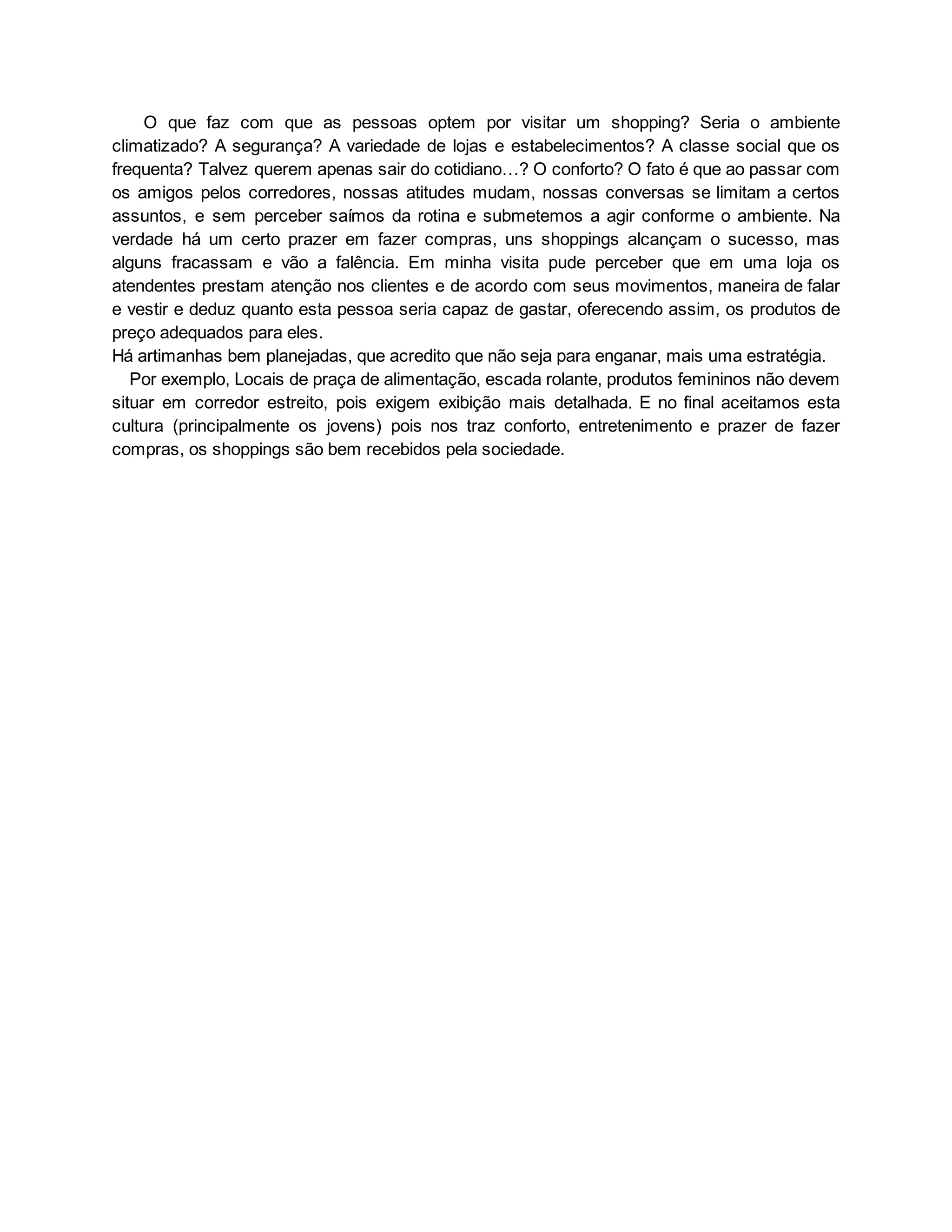 O que faz com que as pessoas optem por visitar um shopping? Seria o ambiente
climatizado? A segurança? A variedade de lojas e estabelecimentos? A classe social que os
frequenta? Talvez querem apenas sair do cotidiano…? O conforto? O fato é que ao passar com
os amigos pelos corredores, nossas atitudes mudam, nossas conversas se limitam a certos
assuntos, e sem perceber saímos da rotina e submetemos a agir conforme o ambiente. Na
verdade há um certo prazer em fazer compras, uns shoppings alcançam o sucesso, mas
alguns fracassam e vão a falência. Em minha visita pude perceber que em uma loja os
atendentes prestam atenção nos clientes e de acordo com seus movimentos, maneira de falar
e vestir e deduz quanto esta pessoa seria capaz de gastar, oferecendo assim, os produtos de
preço adequados para eles.
Há artimanhas bem planejadas, que acredito que não seja para enganar, mais uma estratégia.
Por exemplo, Locais de praça de alimentação, escada rolante, produtos femininos não devem
situar em corredor estreito, pois exigem exibição mais detalhada. E no final aceitamos esta
cultura (principalmente os jovens) pois nos traz conforto, entretenimento e prazer de fazer
compras, os shoppings são bem recebidos pela sociedade.
 