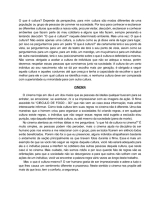 O que é cultura? Depende da perspectiva, para mim cultura são modos diferentes de uma
população ou grupo de pessoas de conviver na sociedade. Por isso para conhecer e esclarecer
as diferentes culturas que estão a nossa volta, procurei visitar, descobrir, esclarecer e conhecer
ambientes que fazem parte do meu cotidiano e alguns que não fazem, sempre pensando e
tentando descobrir “O que é cultura?” naquele determinado ambiente. Mais uma vez: O que é
cultura? Não existe apenas uma cultura, a cultura como eu já disse varia de lugar para lugar,
por isso se perguntarmos para um padre “O que é cultura?” ele certamente terá o seu ponto de
vista, se perguntarmos para um ator de teatro ele terá o seu ponto de vista, assim como se
perguntarmos para um cigano, para um índio, um mendigo, um muçulmano e para um indivíduo
de outra nacionalidade, terá o seu posicionamento sobre o que é cultura e defenderá a mesma.
Não somos obrigado a aceitar a cultura de indivíduos que não se adequa a nossa, porém
devemos respeitar essas pessoas que convivemos junto na sociedade. A cultura de um certo
indivíduo ao seu nascimento não se dá por escolha mais por geração, é obrigado a seguir
aquela cultura e aqueles costumes até que cresça e tenha a capacidade de escolher o que é
melhor para ele e com qual cultura se identifica mais, e nenhuma cultura deve ser comparada
com superioridade ou minoridade para com outra cultura.
CINEMA
O cinema hoje em dia é um dos meios que as pessoas de idades qualquer buscam para se
entreter, se emocionar, se aventurar, rir e se impressionar com as imagens de ação. O filme
assistido foi “CIRCULO DE FOGO - 3D” que não vem ao caso essa informação, mais achei
interessante informar. Como toda cultura tem suas regras no cinema não é diferente. Uma das
maneiras que o homem criou para organizar a sociedades foi criando regras, e em qualquer
cultura existe regras, o indivíduo que não seguir essas regras está sugeito a exclusão e/ou
punição, seja daquela determinada cultura, ou até mesmo da sociedade (pena de morte).
No cinema atentava as minhas idéias e me perguntava: “o que há de cultura no cinema?” É
muito simples, as pessoas podem não perceber, mais o cinema ajuda na disciplina do ser
humano pois nos ensina a me relacionar com o grupo, pois se todos ficarem em silêncio todos
serão beneficiados. Porem não foi o que eu presenciei, alguns indivídos atrapalharam bastante
o andamento da seção principalmente os que tiravam fotos durante o filme. Esse é mais um
exemplo de que se você não seguir as regras daquela cultura, você não estará adequado para
ela e o indivíduo passa a interferir no cotidiano das outras pessoas daquela cultura, que neste
caso é no cinema. Mais cuidado, não somos robôs e por isso quando falo de regras são as
oriêntações para que a sociedade não se desorganize e para que outros não sofram com as
ações de um indivíduo, você vai encontrar a palavra regra váris vezes ao longo deste trabalho.
Mas o que é cultura mesmo? O ser humano gosta de ser impressionado e adere a tudo o
que lhes causa um sentimento diferente e prazeroso. Neste sentido o cinema nos propõe até
mais do que isso, tem o conforto, a segurança.
 