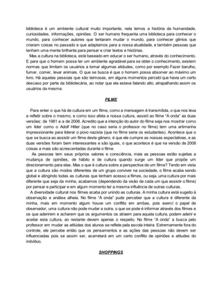 biblioteca é um ambiente cultural muito importante, nela temos a história da humanidade,
curiosidades, informações, opiniões. O ser humano frequenta uma biblioteca para conhecer o
mundo, para conhecer autores que tentaram mudar o mundo, para conhecer gênios que
criaram coisas no passado e que adaptamos para a nossa atualidade, e também pessoas que
tenham uma mente brilhante para pensar e criar textos e histórias.
Mas a cultura na biblioteca, está baseado em educar o ser humano, através do conhecimento.
E para que o homem possa ter um ambiente agradável para se obter o conhecimento, existem
normas que limitam os usuários a tomar algumas atidudes, como por exemplo Fazer barulho,
fumar, comer, levar animais. O que se busca é que o homem possa absorver ao máximo um
livro. Há aquelas pessoas que são teimosas, em alguns momentos percebí que havia um certo
descaso por parte da bibliotecária, ao notar que ela estava falando alto, atrapalhando assim os
usuários da mesma.
FILME
Para enter o que há de cultura em um filme, como a mensagem é transmitida, o que nos leva
a refletir sobre o mesmo, e como isso afeta a nossa cultura, assistí ao filme “A onda” as duas
versões: de 1981 e a de 2008. Acredito que a intenção do autor do filme seja nos mostrar como
um líder como o Adolf Hitler (que no caso seria o professor no filme) tem uma artimanha
impressionante para liderar o povo nazista (que no filme seria os estudantes). Acontece que o
que se busca ao assistir um filme deste gênero, é que ele cumpre as nossas espectativas, e as
duas versões foram bem interessantes e são iguais, o que acontece é que na versão de 2008
coisas a mais são acrescentadas durante o filme.
As pessoas tem seus próprios valores e consciência, mais as pessoas estão sujeitas a
mudança de opiniões, de hábito e de cultura quando surge um líder que propõe um
direcionamento para elas. Mas o que é cultura sobre a perspectiva de um filme? Tendo em vista
que a cultura são modos diferentes de um grupo conviver na sociedade, o filme acaba sendo
global e atingindo todas as culturas que tenham acesso a filmes, ou seja, uma cultura por mais
diferente que seja da minha, acabamos (dependendo da visão de cada um que assistir o filme)
por pensar e participar e em algum momento ter a mesma influência de outras culturas.
A diversidade cultural nos filmes acaba por unindo as culturas. A minha cultura está sugeito á
observação e análise alheia. No filme “A onda” pude perceber que a cultura é diferente da
minha, mais em momento algum houve um conflito em ambas, pois exercí o papel de
observador, uma cultura não pode mudar a outra, o que se pode é informar através dos filmes e
os que aderirem e acharem que os argumentos os atraem para aquela cultura, podem aderir e
aceitar esta cultura, ao restante devem apenas o respeito. No filme “A onda” a busca pelo
professor em mudar as atitúdes dos alunos se reflete pela escola inteira. Extremamente fora do
controle, ele percebe então que os pensamentos e as ações das pessoas não devem ser
influenciadas pois se assim ser, acarretará em um certo conflito de opiniões e atitudes do
indvíduo.
SHOPPINGS
 