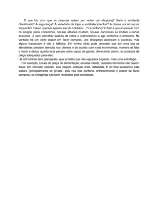 O que faz com que as pessoas optem por visitar um shopping? Seria o ambiente
climatizado? A segurança? A variedade de lojas e estabelecimentos? A classe social que os
frequenta? Talvez querem apenas sair do cotidiano…? O conforto? O fato é que ao passar com
os amigos pelos corredores, nossas atitudes mudam, nossas conversas se limitam a certos
assuntos, e sem perceber saímos da rotina e submetemos a agir conforme o ambiente. Na
verdade há um certo prazer em fazer compras, uns shoppings alcançam o sucesso, mas
alguns fracassam e vão a falência. Em minha visita pude perceber que em uma loja os
atendentes prestam atenção nos clientes e de acordo com seus movimentos, maneira de falar
e vestir e deduz quanto esta pessoa seria capaz de gastar, oferecendo assim, os produtos de
preço adequados para eles.
Há artimanhas bem planejadas, que acredito que não seja para enganar, mais uma estratégia.
Por exemplo, Locais de praça de alimentação, escada rolante, produtos femininos não devem
situar em corredor estreito, pois exigem exibição mais detalhada. E no final aceitamos esta
cultura (principalmente os jovens) pois nos traz conforto, entretenimento e prazer de fazer
compras, os shoppings são bem recebidos pela sociedade.
 