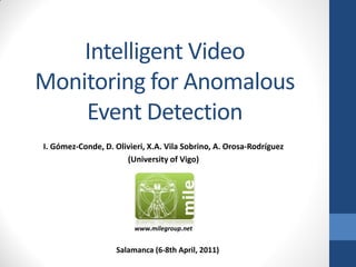 I. Gómez-Conde, D. Olivieri, X.A. Vila Sobrino, A. Orosa-Rodríguez
(University of Vigo)
Salamanca (6-8th April, 2011)
Intelligent Video
Monitoring for Anomalous
Event Detection
www.milegroup.net
 