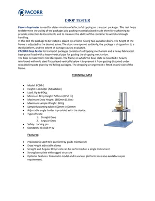 DROP TESTER
Pacorr drop tester is used for determination of effect of dropping on transport packages. This test helps
to determine the ability of the packages and packing material placed inside them for cushioning to
provide protection to its contents and to measure the ability of the container to withstand rough
handling.
In this test the package to be tested is placed on a frame having two swivable doors. The height of the
frame is adjusted to the desired value. The doors are opened suddenly, the package is dropped on to a
steel platform, and the extent of damage caused evaluated.
PACORR Drop Tester for transport packages consists of a dropping mechanism and a heavy fabricated
base plate fitted with a heavy vertical pipe for guiding the dropping mechanism.
The base is made from mild steel plate. The frame on which the base plate is mounted is heavily
reinforced with mild steel flats placed vertically below it to prevent it from getting distorted under
repeated impacts given by the falling packages. The dropping arrangement is fitted on one side of the
frame.
TECHNICAL DATA
 Model: PCDT-1
 Height: 1.8 meter (Adjustable)
 Load: Up to 60Kg.
 Minimum Drop Height: 500mm (0.50 m)
 Maximum Drop Height: 1800mm (1.8 m)
 Maximum sample Weight: 60 Kg
 Sample Mounting table: 500mm x 500 mm
 Adjustable angle holder is provided with the device.
 Type of tests:
1. Straight Drop
2. Angular Drop
 Safety: Locking pin
 Standards: IS:7028 Pt IV
Features:
 Provision to uplift test platform by guide mechanism
 Drop Height adjustable clamp
 Straight and Angular Drop tests can be performed on a single Instrument
 Strong base plate with rugged structure
 Optional Features: Pneumatic model and in various platform sizes also available as per
requirement.
 