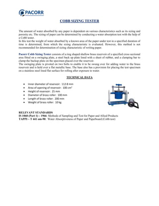 COBB SIZING TESTER
The amount of water absorbed by any paper is dependent on various characteristics such as its sizing and
porosity etc. The sizing of paper can be determined by conducting a water absorption test with the help of
a Cobb tester.
In this test the weight of water absorbed by a known area of the paper under test in a specified duration of
time is determined, from which the sizing characteristic is evaluated. However, this method is not
recommended for determination of sizing characteristic of writing paper.
Pacorr Cobb Sizing Tester consists of a ring shaped shallow brass reservoir of a specified cross sectional
area fitted on a swinging plate, a steel back up plate lined with a sheet of rubber, and a clamping bar to
clamp the backup plate on the specimen placed over the reservoir.
The swinging plate is pivoted on two bolts to enable it to be swung over for adding water to the brass
reservoir and is held over a flat metallic base. The base also has a provision for placing the test specimen
on a stainless steel lined flat surface for rolling after exposure to water.
TECHNICAL DATA
 Inner diameter of reservoir: 112.8 mm
 Area of opening of reservoir: 100 cm2
 Height of reservoir: 25 mm
 Diameter of brass roller: 100 mm
 Length of brass roller: 200 mm
 Weight of brass roller: 10 kg
RELEVANT STANDARDS
IS 1060 (Part 1) – 1966: Methods of Sampling and Test for Paper and Allied Products
TAPPI – T 441 om-90: Water Absorptiveness of Paper and Paperboard (Cobb test)
 