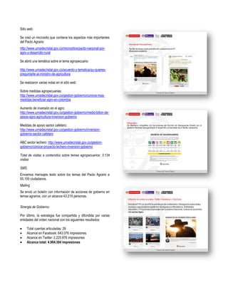 Sitio web:
Se creó un micrositio que contiene los aspectos más importantes
del Pacto Agrario:
http://www.urnadecristal.gov.co/micrositios/pacto-nacional-poragro-y-desarrollo-rural
Se abrió una temática sobre el tema agropecuario:
http://www.urnadecristal.gov.co/acuerdo-y-tematica/qu-quierespreguntarle-al-ministro-de-agricultura
Se realizaron varias notas en el sitio web:
Sobre medidas agropecuarias:
http://www.urnadecristal.gov.co/gestion-gobierno/conoce-masmedidas-beneficiar-agro-en-colombia
Aumento de inversión en el agro:
http://www.urnadecristal.gov.co/gestion-gobierno/medio-billon-depesos-agro-agricultura-inversion-gobierno
Medidas de apoyo sector cafetero:
http://www.urnadecristal.gov.co/gestion-gobierno/inversiongobierno-sector-cafetero
ABC sector lechero: http://www.urnadecristal.gov.co/gestiongobierno/conoce-proyecto-lechero-inversion-gobierno
Total de visitas a contenidos sobre temas agropecuarios: 3.134
visitas
SMS:
Enviamos mensajes texto sobre los temas del Pacto Agrario a
65.100 ciudadanos.
Mailing
Se envió un boletín con información de acciones de gobierno en
temas agrarios, con un alcance 43.219 personas.
Sinergia de Gobierno:
Por último, la estrategia fue compartida y difundida por varias
entidades del orden nacional con los siguientes resultados:
Total cuentas articuladas: 29
Alcance en Facebook: 643.076 impresiones
Alcance en Twitter: 2.225.976 impresiones
Alcance total: 4.904.304 impresiones

 