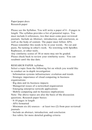 Paper/paper.docx
Research paper
Please see the Syllabus. You will write a paper of 6 - 8 pages in
length. The syllabus provides a list of potential topics. You
must include 6 references, two that must come peer-reviewed
journals. Include an Abstract, introduction, and conclusion, as
well as the body of content. The paper must follow APA.
Please remember this needs to be in your words. No cut and
paste, No turning in other's work. No rewriting with SpinBot.
Rephraser, or other tools.
Any similarity scores of 30 or more may not be graded.
Please check back to review your similarity score. You can
resubmit until the due date.
RESEARCH PAPER /syllabus
Select a topic from the following list on which you would like
to conduct an in-depth investigation:
· Information systems infrastructure: evolution and trends
· Strategic importance of cloud computing in business
organizations
· Big data and its business impacts
· Managerial issues of a networked organization
· Emerging enterprise network applications
· Mobile computing and its business implications
Note: The above topics are also the basis of the discussion
questions. Research paper basics:
· 8-10 pages in length
· APA formatted
· Minimum six (6) sources – at least two (2) from peer reviewed
journals
· Include an abstract, introduction, and conclusion
· See rubric for more detailed grading criteria
 