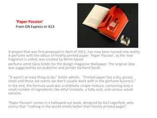 ‘Paper Passion’
    From GN Express nr 413:




A project that was first proposed in April of 2011, has now been turned into reality.
A perfume with the odour of freshly printed paper. ‘Paper Passion’, as the new
fragrance is called, was created by Berlin based
perfume artist Geza Schön for the design magazine Wallpaper. The original idea
was suggested by art publisher and printer Gerhard Steidl.

“It wasn't an easy thing to do,” Schön admits. “Printed paper has a dry, greasy
smell and those are scents we don't usually work with in the perfume business.”
In the end, the formula used was a relatively simple mixture, containing only a
small number of ingredients like ethyl linoleate, a fatty acid, and various wood
extracts.

‘Paper Passion’ comes in a hollowed out book, designed by Karl Lagerfeld, who
claims that “nothing in the world smells better than freshly printed pages”.
 