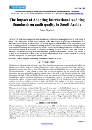 ISSN 2394-7322
International Journal of Novel Research in Marketing Management and Economics
Vol. 7, Issue 3, pp: (27-29), Month: September - December 2020, Available at: www.noveltyjournals.com
Page | 27
Novelty Journals
The Impact of Adopting International Auditing
Standards on audit quality in Saudi Arabia
Saeed Alqahtani
Abstract: This study will investigate the Impact of Adopting International Auditing Standards on audit quality in
Saudi Arabia. The current research focuses on Saudi Arabia. This relatively large country in the Middle East is
known for two main things, its oil and Islam. The research objectives can be identified as: To evaluate the current
state of auditing practise in Saudi Arabia, to identify the need for the adoption of international auditing standards
in Saudi Arabia, to identify the challenges in the adoption of international auditing standards in Saudi Arabia, and
to evaluate the impact of the adoption of international auditing standards in Saudi Arabia. The research is
adopting a mixed methods strategy that will combine both qualitative and quantitative research. This research is
making several contributions to the academic literature in adoption International Auditing Standards in devolving
countries in in general, and more specific in Saudi Arabia.
Keywords: Auditing, adoption, audit quality, Saudi Arabia, Middle East, IFRS.
1. INTRODUCTION
Globalisation is today proceeding at breakneck pace. Many financial transactions today have migrated online and this has
facilitated more and more trade across borders. More and more countries that have previously been in the wilderness of
international trade are now coming on board. This includes countries in the Middle East such as Iran and Saudi Arabia.
The internationalisation of trade, bringing in foreign direct investment in a country, has also intensified the need for
international accounting and auditing standards amongst countries that wish to seek foreign investment and indeed
international trade itself. Zeghal and Mhehdbi (2006)) explain that when the users of the accounting information such as
financial reports are from international backgrounds, the existing auditing system may no longer satisfy their needs. This
intensifies the need for a country to adopt international audit standards. However the adoption of international audit
standards is far from a straightforward task; as Zeghal and Mhehdbi (ibid) explain, various factors such as such as
economic growth, educational level, degree of external economic openness, etc. are all factors that influence the adoption
of international accounting standards.
The current research focuses on Saudi Arabia. This relatively large country in the Middle East is known for two main
things, its oil and Islam. The country is home to the most religious site for Islam, the Kaa’ba and also one of the largest
exporters of oil in the world. Whilst it remains a culturally very closed country, immune to influence from the outside, it
has welcomed international trade. Many international businesses have sprung up within the country and many
international investors have become attracted to the economy on account of the growth potential of the country. In this
backdrop, it becomes pertinent to explore the state of audit practise in the country, and to evaluate the effectiveness of
audit as a key method of ensuring corporate governance within the country.
2. LITERATURE REVIEW
The main attraction of international audit standards such as the IFRS is the fact that it was developed through an
international consultation process. This “due process” can be considered to have resulted in audit standards that are
“good” – fit for purpose (Zakari, 2014). International audit standards are also attractive to foreign investors on account of
their wide adoption worldwide – the IFRS is adopted in more than 100 countries, making it the de facto standard in more
than half the world. This means that international investors would already be familiar with these standards. The adoption
of these standards locally would therefore reduce the burden on the investors, to familiarise themselves with the local lay
of the land.
 