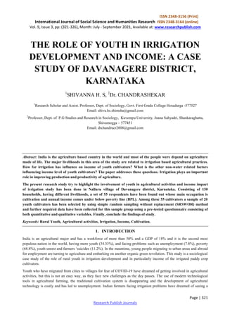 ISSN 2348-3156 (Print)
International Journal of Social Science and Humanities Research ISSN 2348-3164 (online)
Vol. 9, Issue 3, pp: (321-326), Month: July - September 2021, Available at: www.researchpublish.com
Page | 321
Research Publish Journals
THE ROLE OF YOUTH IN IRRIGATION
DEVELOPMENT AND INCOME: A CASE
STUDY OF DAVANAGERE DISTRICT,
KARNATAKA
1
SHIVANNA H. S, 2
Dr. CHANDRASHEKAR
1
Research Scholar and Assist. Professor, Dept. of Sociology, Govt. First Grade College Hosadurga -577527
Email: shivu.hs.shimsha@gmail.com
2
Professor, Dept. of P.G Studies and Research in Sociology, Kuvempu University, Jnana Sahyadri, Shankaraghatta,
Shivamogga – 577451
Email: drchandrucr2008@gmail.com
Abstract: India is the agriculture based country in the world and most of the people were depend on agriculture
mode of life. The major livelihoods in this area of the study are related to irrigation based agricultural practices.
How far irrigation has influence on income of youth cultivators? What is the other non-water related factors
influencing income level of youth cultivators? The paper addresses these questions. Irrigation plays an important
role in improving production and productivity of agriculture.
The present research study try to highlight the involvement of youth in agricultural activities and income impact
of irrigation study has been done in Nalluru village of Davanagere district, Karnataka. Consisting of 150
households, having different livelihoods, a set of 55 respondents have been found out whose main occupation is
cultivation and annual income comes under below poverty line (BPL). Among these 55 cultivators a sample of 20
youth cultivators has been selected by using simple random sampling without replacement (SRSWOR) method
and further required data have been collected for this sample group using a pre-tested questionnaire consisting of
both quantitative and qualitative variables. Finally, conclude the findings of study.
Keywords: Rural Youth, Agricultural activities, Irrigation, Income, Cultivation.
1. INTRODUCTION
India is an agricultural major and has a workforce of more than 50% and a GDP of 18% and it is the second most
populous nation in the world, having more youth (34.33%), and facing problems such as unemployment (7.8%), poverty
(68.8%), youth unrest and farmers ‘suicides (11.2%). In the meantime, young people migrating to urban areas and abroad
for employment are turning to agriculture and embarking on another organic green revolution. This study is a sociological
case study of the role of rural youth in irrigation development and in particularly income of the irrigated paddy crop
cultivators.
Youth who have migrated from cities to villages for fear of COVID-19 have dreamed of getting involved in agricultural
activities, but this is not an easy way, as they face new challenges as the day passes. The use of modern technological
tools in agricultural farming, the traditional cultivation system is disappearing and the development of agricultural
technology is costly and has led to unemployment. Indian farmers facing irrigation problems have dreamed of seeing a
 