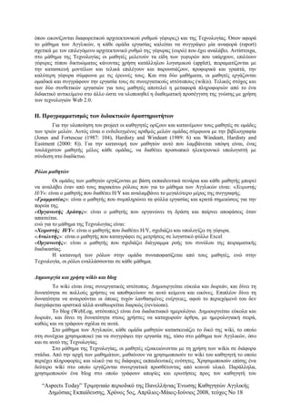 “Αspects Today” Τριμηνιαίο περιοδικό της Πανελλήνιας Ένωσης Καθηγητών Αγγλικής
Δημόσιας Εκπαίδευσης, Χρόνος 5ος, Απρίλιος-Μάιος-Ιούνιος 2008, τεύχος Νο 18
όπου εικονίζονται διαφορετικού αρχιτεκτονικού ρυθμού γέφυρες) και της Τεχνολογίας. Όσον αφορά
το μάθημα των Αγγλικών, η κάθε ομάδα εργασίας καλείται να συγγράψει μία αναφορά (report)
σχετικά με τον επιλεγόμενο αρχιτεκτονικό ρυθμό της γέφυρας (ευρώ) που έχει αναλάβει. Αντίστοιχα,
στο μάθημα της Τεχνολογίας οι μαθητές μελετούν τα είδη των γεφυρών που υπάρχουν, επιλύουν
γέφυρες τύπου δικτυώματος κάνοντας χρήση κατάλληλου λογισμικού (applet), πειραματίζονται με
την κατασκευή μοντέλων και τελικά επιλέγουν και παρουσιάζουν, προφορικά και γραπτά, την
καλύτερη γέφυρα σύμφωνα με τις έρευνές τους. Και στα δύο μαθήματα, οι μαθητές εργάζονται
ομαδικά και συγγράφουν την εργασία τους σε συνεργατικούς ιστότοπους (wikis). Τελικός στόχος και
των δύο συνθετικών εργασιών για τους μαθητές αποτελεί η μεταφορά πληροφοριών από το ένα
διδακτικό αντικείμενο στο άλλο ώστε να υλοποιηθεί η διαθεματική προσέγγιση της γνώσης με χρήση
των τεχνολογιών Web 2.0.
ΙΙ. Προγραμματισμός των διδακτικών δραστηριοτήτων
Για την υλοποίηση του project οι καθηγητές ορίζουν και κατανέμουν τους μαθητές σε ομάδες
των τριών μελών. Αυτός είναι ο ενδεδειγμένος αριθμός μελών ομάδας σύμφωνα με την βιβλιογραφία
(Jones and Fortescue (1987: 104), Hardisty and Windeatt (1989: 6) και Windeatt, Hardisty and
Eastment (2000: 8)). Για την κατανομή των μαθητών αυτό που λαμβάνεται υπόψη είναι, ένας
τουλάχιστον μαθητής μέλος κάθε ομάδας, να διαθέτει προσωπικό ηλεκτρονικό υπολογιστή με
σύνδεση στο διαδίκτυο.
Ρόλοι μαθητών
Οι ομάδες των μαθητών εργάζονται με βάση εκπαιδευτικά σενάρια και κάθε μαθητής μπορεί
να αναλάβει έναν από τους παρακάτω ρόλους που για το μάθημα των Αγγλικών είναι: «Χειριστής
Η/Υ»: είναι ο μαθητής που διαθέτει Η/Υ και αναλαμβάνει το μεγαλύτερο μέρος της συγγραφής.
«Γραμματέας»: είναι ο μαθητής που συμπληρώνει τα φύλλα εργασίας και κρατά σημειώσεις για την
πορεία της.
«Οργανωτής Δράσης»: είναι ο μαθητής που οργανώνει τη δράση και παίρνει αποφάσεις όταν
απαιτείται.
ενώ για το μάθημα της Τεχνολογίας είναι:
«Χειριστής Η/Υ»: είναι ο μαθητής που διαθέτει Η/Υ, σχεδιάζει και υπολογίζει τη γέφυρα.
«Αναλυτής»: είναι ο μαθητής που καταγράφει τις μετρήσεις σε λογιστικό φύλλο Excel
«Οργανωτής»: είναι ο μαθητής που σχεδιάζει διάγραμμα ροής του συνόλου της πειραματικής
διαδικασίας.
Η κατανομή των ρόλων στην ομάδα συναποφασίζεται από τους μαθητές, ενώ στην
Τεχνολογία, οι ρόλοι εναλλάσσονται σε κάθε μάθημα.
Δημιουργία και χρήση wikis και blog
Το wiki είναι ένας συνεργατικός ιστότοπος. Δημιουργείται εύκολα και δωρεάν, και δίνει τη
δυνατότητα σε πολλούς χρήστες να αποθηκεύουν σε αυτό κείμενα και εικόνες. Επιπλέον δίνει τη
δυνατότητα να αναιρούνται οι όποιες τυχόν λανθασμένες ενέργειες, αφού το περιεχόμενό του δεν
διαγράφεται οριστικά αλλά αναθεωρείται διαρκώς (revisions).
Το blog (WebLog, ιστότοπος) είναι ένα διαδικτυακό ημερολόγιο. Δημιουργείται εύκολα και
δωρεάν, και δίνει τη δυνατότητα στους χρήστες να καταχωρούν άρθρα, με ημερολογιακή σειρά,
καθώς και να γράφουν σχόλια σε αυτά.
Στο μάθημα των Αγγλικών, κάθε ομάδα μαθητών κατασκευάζει το δικό της wiki, το οποίο
στη συνέχεια χρησιμοποιεί για να συγγράψει την εργασία της, τόσο στο μάθημα των Αγγλικών, όσο
και σε αυτό της Τεχνολογίας.
Στο μάθημα της Τεχνολογίας, οι μαθητές εξοικειώνονται με τη χρήση των wikis σε διάφορα
στάδια. Από την αρχή των μαθημάτων, μαθαίνουν να χρησιμοποιούν το wiki του καθηγητή το οποίο
περιέχει πληροφορίες και υλικό για τις διάφορες εκπαιδευτικές ενότητες. Χρησιμοποιούν επίσης ένα
δεύτερο wiki στο οποίο εργάζονται συνεργατικά προσθέτοντας από κοινού υλικό. Παράλληλα,
χρησιμοποιούν ένα blog στο οποίο γράφουν απορίες και ερωτήσεις προς τον καθηγητή του
 