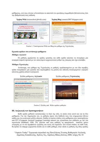 “Αspects Today” Τριμηνιαίο περιοδικό της Πανελλήνιας Ένωσης Καθηγητών Αγγλικής
Δημόσιας Εκπαίδευσης, Χρόνος 5ος, Απρίλιος-Μάιος-Ιούνιος 2008, τεύχος Νο 18
μαθήματος, ενώ τους γίνεται η δυνατότητα να απαντούν σε ερωτήσεις συμμαθητών βελτιώνοντας έτσι
την βαθμολογική τους επίδοση.
Χρήση Wiki (texnoschool.pbwiki.com) Χρήση Blog (zanneio2007.blogspot.com)
Εικόνα 1: Υποστηρικτικό Wiki και Blog στο μάθημα της Τεχνολογίας
Εργασία ομάδων στα αντίστοιχα μαθήματα
Μάθημα Αγγλικών
Οι μαθητές χωρίζονται σε ομάδες εργασίας και κάθε ομάδα καλείται να συγγράψει μία
αναφορά (report) σχετικά με τον επιλεγόμενο αρχιτεκτονικό ρυθμό της γέφυρας που έχει αναλάβει.
Μάθημα Τεχνολογίας
Αντίστοιχα, στο μάθημα της Τεχνολογίας οι μαθητές ομαδοποιημένοι με τον ίδιο ακριβώς
τρόπο συγγράφουν μία εργασία που περιλαμβάνει τη μελέτη και επίλυση συγκεκριμένων γεφυρών
κάνοντας χρήση ειδικού λογισμικού.
Σελίδα μαθήματος Αγγλικών Σελίδα μαθήματος Τεχνολογίας
Εικόνα 2: Σελίδες από Wikis ομάδων μαθητών
ΙΙΙ. Διεξαγωγή των δραστηριοτήτων
Κάθε ομάδα μαθητών κατασκευάζει το δικό της wiki, το οποίο είναι κοινό και για τα δύο
μαθήματα. Για την δημιουργία του, οι μαθητές έχουν στη διάθεσή τους ένα ενημερωτικό βίντεο
καθώς και ένα αναλυτικό φύλλο οδηγιών. Καθώς το πρώτο στάδιο ενός μαθήματος που υποστηρίζεται
από Η/Υ (Computer Assisted Language Learning) απαιτεί την εξοικείωση των μαθητών με την νέα
τεχνολογία (Hubbard, 1996: 29), ζητείται από τους μαθητές να αφιερώσουν επιπλέον χρόνο
γνωριμίας με το νέο περιβάλλον εργασίας και εκτός του σχολείου. Στο τελικό στάδιο, σε κάθε wiki,
θα πρέπει να υπάρχει ξεχωριστή σελίδα για το κάθε μάθημα, στην οποία οι μαθητές της ίδιας ομάδας
 