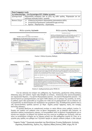 “Αspects Today” Τριμηνιαίο περιοδικό της Πανελλήνιας Ένωσης Καθηγητών Αγγλικής
Δημόσιας Εκπαίδευσης, Χρόνος 5ος, Απρίλιος-Μάιος-Ιούνιος 2008, τεύχος Νο 18
Post-Computer work
1η Διδακτική Ώρα – Στο Εργαστήριο Η/Υ (Online εργασία)
Δραστηριότητα Παρουσίαση αναφορών από τα μέλη της κάθε ομάδας. Ψηφοφορία για τον
καλύτερο ιστότοπο (wiki) / εργασία.
Βασικοί Στόχοι  Ανάπτυξη δεξιοτήτων παρουσίασης (presentation skills).
 Ανταλλαγή πληροφοριών (information-gap activity).
 Άμιλλα – Παρότρυνση – Αξιολόγηση.
Φύλλο εργασίας Αγγλικών Φύλλο εργασίας Τεχνολογίας
Εικόνα 3: Φύλλο Εργασίας Μαθητή
Εικόνα 4: Διαθεματικότητα μέσω WEB 2.0.
Για την επίτευξη των στόχων του μαθήματος της Τεχνολογίας, χρειάζονται επίσης τέσσερις
διδακτικές ώρες (45 λεπτών). Έχουν ήδη διδαχθεί οι ενότητες «Εισαγωγή στην έρευνα-Συζητήσεις
για τεχνολογικά θέματα», «1η έρευνα-Περιγραφική έρευνα», «2η έρευνα-Πειραματική έρευνα». «3η
έρευνα-Έρευνα με ερωτηματολόγια», και έχουν δοθεί οδηγίες για το γράψιμο της εργασίας. Σε αυτές,
οι μαθητές έχουν ήδη εξοικειωθεί με τη χρήση των wikis και τα χρησιμοποιούν για να εισάγουν και
να μοιραστούν τα αποτελέσματα των πειραμάτων και μετρήσεών τους. Η διαθεματική εργασία είναι η
«4η έρευνα-Σύνθετη ομαδική έρευνα» με θέμα: «Σχέση μεταξύ σχήματος ύψους και αντοχής
δικτυωτής γέφυρας».
Η εργασία βασίζεται σε εκπαιδευτικό σενάριο το οποίο δίδεται στους μαθητές (εικόνα 3).
Σκοπός των ομάδων των μαθητών είναι να βρουν πληροφορίες για τα διάφορα είδη γεφυρών, να
επιλύσουν κάποιες συγκεκριμένες γέφυρες, να συνεργασθούν ώστε να βγάλουν συμπεράσματα για το
σύνολο των γεφυρών, να γράψουν την εργασία τους στο, κοινό με το μάθημα των Αγγλικών, wiki και
τέλος να ανταλλάξουν στοιχεία για τις γέφυρες μεταξύ των δύο μαθημάτων (εικόνα 4). Έτσι, αν η
εργασία μίας ομάδας στο μάθημα των Αγγλικών αφορά σε γέφυρα γοτθικού ρυθμού, η ίδια γέφυρα
 