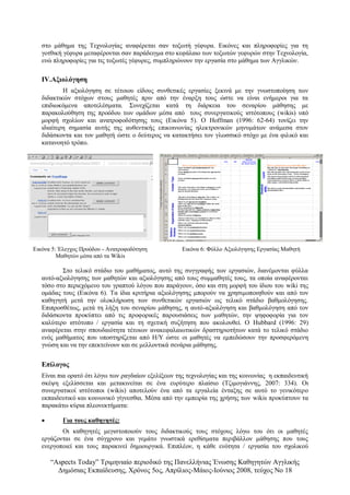 “Αspects Today” Τριμηνιαίο περιοδικό της Πανελλήνιας Ένωσης Καθηγητών Αγγλικής
Δημόσιας Εκπαίδευσης, Χρόνος 5ος, Απρίλιος-Μάιος-Ιούνιος 2008, τεύχος Νο 18
στο μάθημα της Τεχνολογίας αναφέρεται σαν τοξωτή γέφυρα. Εικόνες και πληροφορίες για τη
γοτθική γέφυρα μεταφέρονται σαν παράδειγμα στο κεφάλαιο των τοξωτών γεφυρών στην Τεχνολογία,
ενώ πληροφορίες για τις τοξωτές γέφυρες, συμπληρώνουν την εργασία στο μάθημα των Αγγλικών.
ΙV.Αξιολόγηση
Η αξιολόγηση σε τέτοιου είδους συνθετικές εργασίες ξεκινά με την γνωστοποίηση των
διδακτικών στόχων στους μαθητές πριν από την έναρξη τους ώστε να είναι ενήμεροι για τα
επιδιωκόμενα αποτελέσματα. Συνεχίζεται κατά τη διάρκεια του σεναρίου μάθησης με
παρακολούθηση της προόδου των ομάδων μέσα από τους συνεργατικούς ιστότοπους (wikis) υπό
μορφή σχολίων και ανατροφοδότησης τους (Εικόνα 5). Ο Hoffman (1996: 62-64) τονίζει την
ιδιαίτερη σημασία αυτής της αυθεντικής επικοινωνίας ηλεκτρονικών μηνυμάτων ανάμεσα στον
διδάσκοντα και τον μαθητή ώστε ο δεύτερος να κατακτήσει τον γλωσσικό στόχο με ένα φιλικό και
κατανοητό τρόπο.
Εικόνα 5: Έλεγχος Προόδου - Ανατροφοδότηση
Μαθητών μέσα από τα Wikis
Εικόνα 6: Φύλλο Αξιολόγησης Εργασίας Μαθητή
Στο τελικό στάδιο του μαθήματος, αυτό της συγγραφής των εργασιών, διανέμονται φύλλα
αυτό-αξιολόγησης των μαθητών και αξιολόγησης από τους συμμαθητές τους, τα οποία αναφέρονται
τόσο στο περιεχόμενο του γραπτού λόγου που παράγουν, όσο και στη μορφή του ίδιου του wiki της
ομάδας τους (Εικόνα 6). Τα ίδια κριτήρια αξιολόγησης μπορούν να χρησιμοποιηθούν και από τον
καθηγητή μετά την ολοκλήρωση των συνθετικών εργασιών ως τελικό στάδιο βαθμολόγησης.
Επιπροσθέτως, μετά τη λήξη του σεναρίου μάθησης, η αυτό-αξιολόγηση και βαθμολόγηση από τον
διδάσκοντα προκύπτει από τις προφορικές παρουσιάσεις των μαθητών, την ψηφοφορία για τον
καλύτερο ιστότοπο / εργασία και τη σχετική συζήτηση που ακολουθεί. Ο Hubbard (1996: 29)
αναφέρεται στην σπουδαιότητα τέτοιων ανακεφαλαιωτικών δραστηριοτήτων κατά το τελικό στάδιο
ενός μαθήματος που υποστηρίζεται από Η/Υ ώστε οι μαθητές να εμπεδώσουν την προσφερόμενη
γνώση και να την επεκτείνουν και σε μελλοντικά σενάρια μάθησης.
Επίλογος
Είναι πια ορατό ότι λόγω των ραγδαίων εξελίξεων της τεχνολογίας και της κοινωνίας η εκπαιδευτική
σκέψη εξελίσσεται και μετακινείται σε ένα ευρύτερο πλαίσιο (Τζιμογιάννης, 2007: 334). Οι
συνεργατικοί ιστότοποι (wikis) αποτελούν ένα από τα εργαλεία ένταξης σε αυτό το γενικότερο
εκπαιδευτικό και κοινωνικό γίγνεσθαι. Μέσα από την εμπειρία της χρήσης των wikis προκύπτουν τα
παρακάτω κύρια πλεονεκτήματα:
 Για τους καθηγητές:
Οι καθηγητές μεγιστοποιούν τους διδακτικούς τους στόχους λόγω του ότι οι μαθητές
εργάζονται σε ένα σύγχρονο και γεμάτο γνωστικά ερεθίσματα περιβάλλον μάθησης που τους
ενεργοποιεί και τους παρακινεί δημιουργικά. Επιπλέον, η κάθε ενότητα / εργασία του σχολικού
 