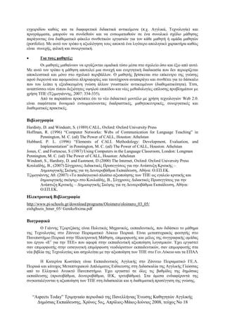 “Αspects Today” Τριμηνιαίο περιοδικό της Πανελλήνιας Ένωσης Καθηγητών Αγγλικής
Δημόσιας Εκπαίδευσης, Χρόνος 5ος, Απρίλιος-Μάιος-Ιούνιος 2008, τεύχος Νο 18
εγχειριδίου καθώς και τα διαφορετικά διδακτικά αντικείμενα (π.χ. Αγγλικά, Τεχνολογία) και
προγράμματα, μπορούν να συνδεθούν και να ενσωματωθούν σε ένα συνολικό σχέδιο μάθησης
παράγοντας ένα διαθεματικό φάκελο συνθετικών εργασιών για τον κάθε μαθητή ή ομάδα μαθητών
(portfolio). Με αυτό τον τρόπο η αξιολόγηση τους αποκτά ένα λιγότερο απειλητικό χαρακτήρα καθώς
είναι συνεχής, φιλική και συνεργατική.
 Για τους μαθητές:
Οι μαθητές μαθαίνουν να εργάζονται ομαδικά τόσο μέσα στο σχολείο όσο και έξω από αυτό.
Με αυτό τον τρόπο η μάθηση αποτελεί μια συνεχή και ενεργητική διαδικασία που δεν περιορίζεται
αποκλειστικά και μόνο στο σχολικό περιβάλλον. Ο μαθητής βρίσκεται στο επίκεντρο της γνώσης
αφού διερευνά και αφομοιώνει πληροφορίες και ταυτόχρονα αναπαράγει και συνθέτει για το δάσκαλο
που του λείπει η εξειδικευμένη γνώση άλλων γνωστικών αντικειμένων (διαθεματικότητα). Έτσι,
αναπτύσσει νέου τύπου δεξιότητες υψηλού επιπέδου και νέες μεθοδολογίες επίλυσης προβλημάτων με
χρήση ΤΠΕ (Τζιμογιάννης, 2007: 334-335).
Από τα παραπάνω προκύπτει ότι το νέο διδακτικό μοντέλο με χρήση τεχνολογιών Web 2.0.
είναι σαφέστατα δυναμικό ενσωματώνοντας διαδραστικές, μαθητοκεντρικές, συνεργατικές και
διαθεματικές πρακτικές.
Βιβλιογραφία
Hardisty, D. and Windeatt, S. (1989) CALL, Oxford: Oxford University Press
Hoffman, R. (1996) “Computer Networks: Webs of Communication for Language Teaching” in
Pennington, M. C. (ed) The Power of CALL, Houston: Athelstan
Hubbard, P. L. (1996) “Elements of CALL Methodology: Development, Evaluation, and
Implementation” in Pennington, M. C. (ed) The Power of CALL, Houston: Athelstan
Jones, C. and Fortescue, S (1987) Using Computers in the Language Classroom, London: Longman
Pennington, M. C. (ed) The Power of CALL, Houston: Athelstan
Windeatt, S., Hardisty, D. and Eastment, D (2000) The Internet, Oxford: Oxford University Press
Κουλαϊδής, Β., (2007) Σύγχρονες Διδακτικές Προσεγγίσεις για την Ανάπτυξη Κριτικής –
Δημιουργικής Σκέψης για τη Δευτεροβάθμια Εκπαίδευση, Αθήνα: Ο.ΕΠ.ΕΚ.
Τζιμογιάννης Αθ. (2007) «Το παιδαγωγικό πλαίσιο αξιοποίησης των ΤΠΕ ως εγαλείο κριτικής και
δημιουργικής σκέψης» στο Κουλαϊδής, Β., Σύγχρονες Διδακτικές Προσεγγίσεις για την
Ανάπτυξη Κριτικής – Δημιουργικής Σκέψης για τη Δευτεροβάθμια Εκπαίδευση, Αθήνα:
Ο.ΕΠ.ΕΚ.
Ηλεκτρονική Βιβλιογραφία
http://www.pi-schools.gr/download/programs/Oloimero/oloimero_03_05/
eishghseis_hmer_05/ GenikoSxima.pdf
Βιογραφικά
Ο Γιάννης Τζωρτζάκης είναι Πολιτικός Μηχανικός, εκπαιδευτικός, που διδάσκει το μάθημα
της Τεχνολογίας στο Ζάννειο Πειραματικό Λύκειο Πειραιά. Είναι μεταπτυχιακός φοιτητής στο
Πανεπιστήμιο Πειραιά στην Ηλεκτρονική Μάθηση, επιμορφωτής και μέλος της συγγραφικής ομάδας
του έργου «Ε2
για την ΤΕΕ» που αφορά στην εκπαιδευτική αξιοποίηση λογισμικών. Έχει εργαστεί
σαν επιμορφωτής στην εισαγωγική επιμόρφωση νεοδιόριστων εκπαιδευτικών, σαν επιμορφωτής στα
νέα βιβλία της Τεχνολογίας και ασχολείται με την αξιοποίηση των ΤΠΕ στο Γεν.Λύκειο και τα ΕΠΑΛ
Η Κατερίνα Κωστάκη είναι Εκπαιδευτικός Αγγλικής στο Ζάννειο Πειραματικό ΓΕ.Λ.
Πειραιά και κάτοχος Μεταπτυχιακού Διπλώματος Ειδίκευσης στη Διδασκαλία της Αγγλικής Γλώσσας
από το Ελληνικό Ανοικτό Πανεπιστήμιο. Έχει εργαστεί σε όλες τις βαθμίδες της δημόσιας
εκπαίδευσης (πρωτοβάθμια, δευτεροβάθμια, ΙΕΚ, τριτοβάθμια). Στα άμεσα ενδιαφέροντά της
συγκαταλέγονται η αξιοποίηση των ΤΠΕ στη διδασκαλία και η διαθεματική προσέγγιση της γνώσης.
 