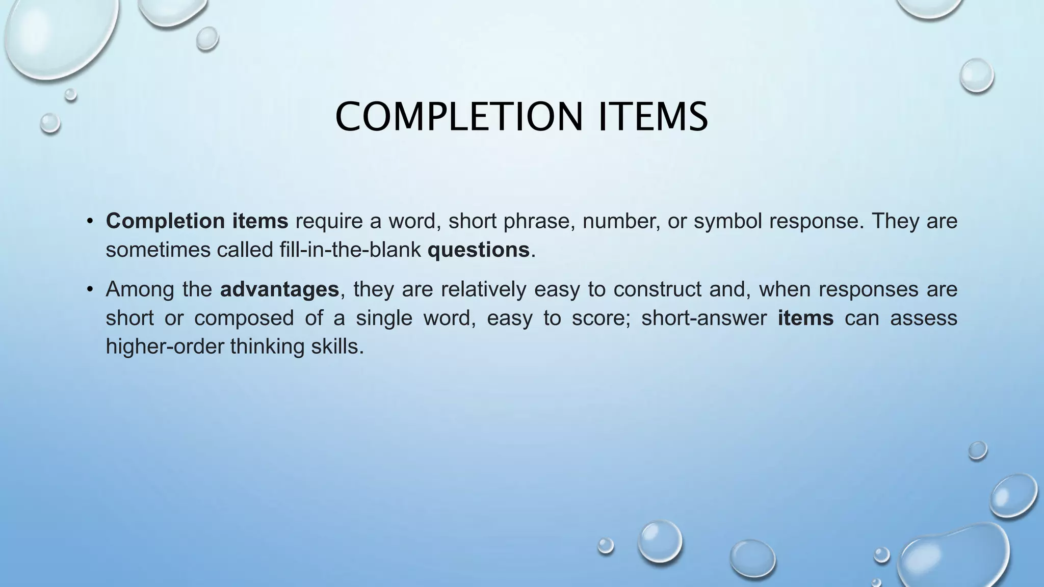 COMPLETION ITEMS
• Completion items require a word, short phrase, number, or symbol response. They are
sometimes called fill-in-the-blank questions.
• Among the advantages, they are relatively easy to construct and, when responses are
short or composed of a single word, easy to score; short-answer items can assess
higher-order thinking skills.
 