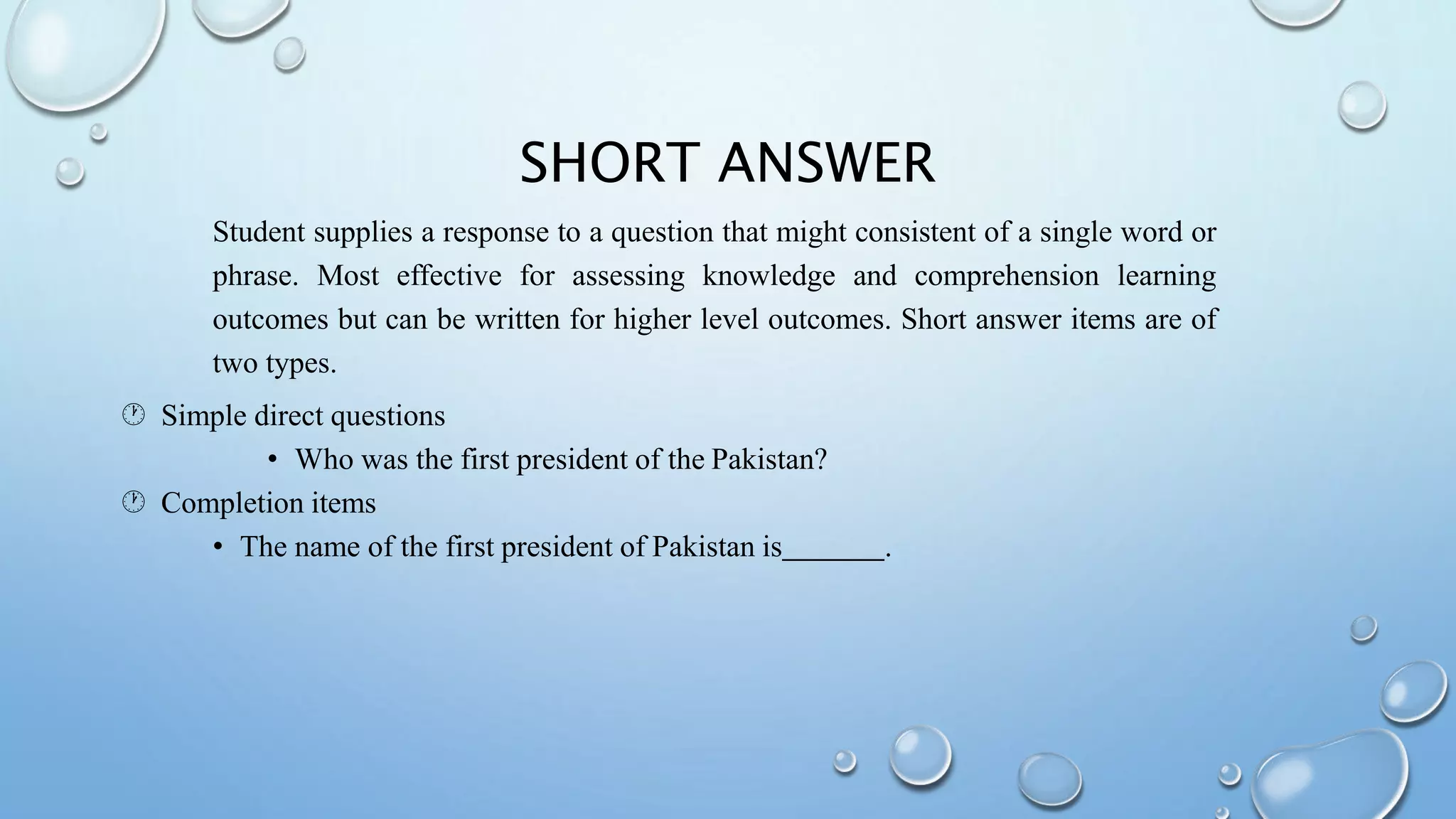 SHORT ANSWER
Student supplies a response to a question that might consistent of a single word or
phrase. Most effective for assessing knowledge and comprehension learning
outcomes but can be written for higher level outcomes. Short answer items are of
two types.
 Simple direct questions
• Who was the first president of the Pakistan?
 Completion items
• The name of the first president of Pakistan is .
 