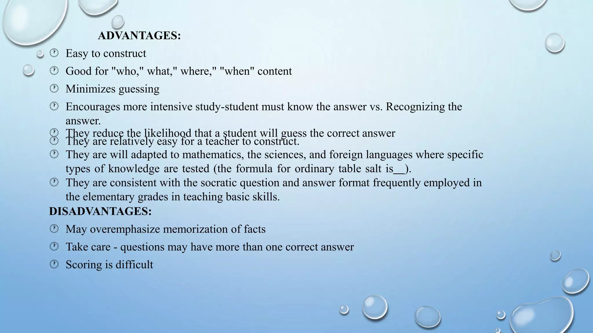 ADVANTAGES:
 Easy to construct
 Good for "who," what," where," "when" content
 Minimizes guessing
 Encourages more intensive study-student must know the answer vs. Recognizing the
answer.
 They reduce the likelihood that a student will guess the correct answer
 They are relatively easy for a teacher to construct.
 They are will adapted to mathematics, the sciences, and foreign languages where specific
types of knowledge are tested (the formula for ordinary table salt is ).
 They are consistent with the socratic question and answer format frequently employed in
the elementary grades in teaching basic skills.
DISADVANTAGES:
 May overemphasize memorization of facts
 Take care - questions may have more than one correct answer
 Scoring is difficult
 