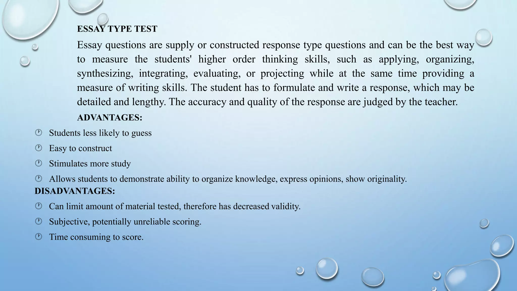 ESSAY TYPE TEST
Essay questions are supply or constructed response type questions and can be the best way
to measure the students' higher order thinking skills, such as applying, organizing,
synthesizing, integrating, evaluating, or projecting while at the same time providing a
measure of writing skills. The student has to formulate and write a response, which may be
detailed and lengthy. The accuracy and quality of the response are judged by the teacher.
ADVANTAGES:
 Students less likely to guess
 Easy to construct
 Stimulates more study
 Allows students to demonstrate ability to organize knowledge, express opinions, show originality.
DISADVANTAGES:
 Can limit amount of material tested, therefore has decreased validity.
 Subjective, potentially unreliable scoring.
 Time consuming to score.
 