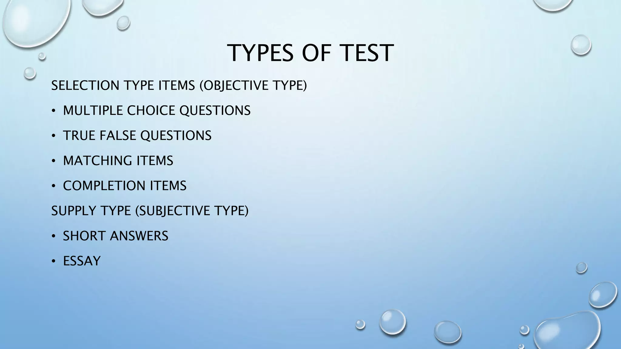 TYPES OF TEST
SELECTION TYPE ITEMS (OBJECTIVE TYPE)
• MULTIPLE CHOICE QUESTIONS
• TRUE FALSE QUESTIONS
• MATCHING ITEMS
• COMPLETION ITEMS
SUPPLY TYPE (SUBJECTIVE TYPE)
• SHORT ANSWERS
• ESSAY
 
