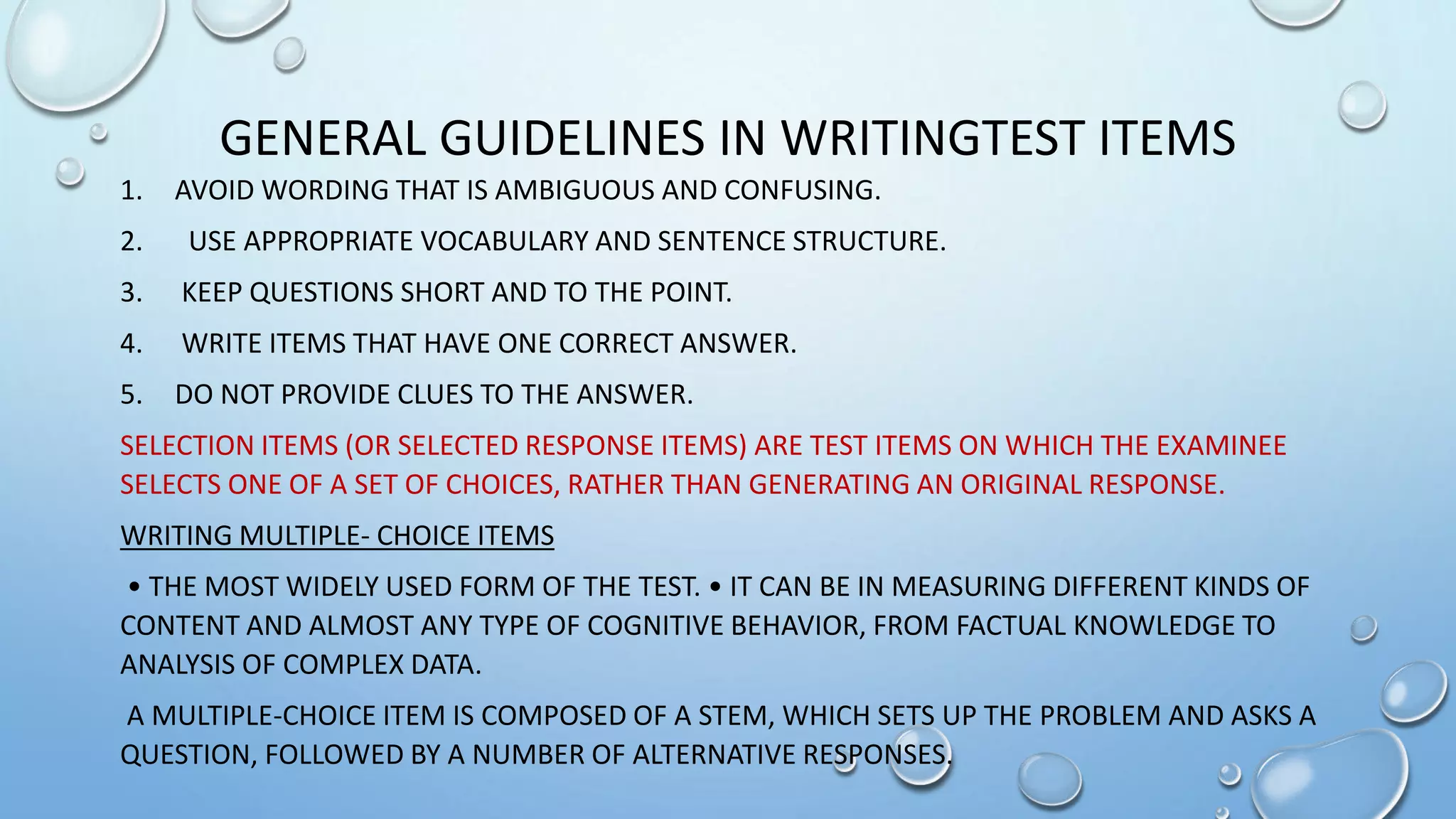 GENERAL GUIDELINES IN WRITINGTEST ITEMS
1. AVOID WORDING THAT IS AMBIGUOUS AND CONFUSING.
2. USE APPROPRIATE VOCABULARY AND SENTENCE STRUCTURE.
3. KEEP QUESTIONS SHORT AND TO THE POINT.
4. WRITE ITEMS THAT HAVE ONE CORRECT ANSWER.
5. DO NOT PROVIDE CLUES TO THE ANSWER.
SELECTION ITEMS (OR SELECTED RESPONSE ITEMS) ARE TEST ITEMS ON WHICH THE EXAMINEE
SELECTS ONE OF A SET OF CHOICES, RATHER THAN GENERATING AN ORIGINAL RESPONSE.
WRITING MULTIPLE- CHOICE ITEMS
• THE MOST WIDELY USED FORM OF THE TEST. • IT CAN BE IN MEASURING DIFFERENT KINDS OF
CONTENT AND ALMOST ANY TYPE OF COGNITIVE BEHAVIOR, FROM FACTUAL KNOWLEDGE TO
ANALYSIS OF COMPLEX DATA.
A MULTIPLE-CHOICE ITEM IS COMPOSED OF A STEM, WHICH SETS UP THE PROBLEM AND ASKS A
QUESTION, FOLLOWED BY A NUMBER OF ALTERNATIVE RESPONSES.
 